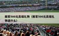 搬家500元高端礼物（搬家500元高端礼物送什么）