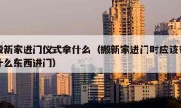 搬新家进门仪式拿什么（搬新家进门时应该带什么东西进门）