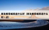 朋友搬家暖房送什么好（朋友搬家暖房送什么好一点）