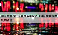 朋友搬家送什么礼物实用合适（朋友搬家送啥礼物合适）