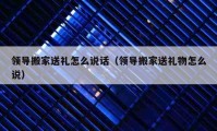 领导搬家送礼怎么说话（领导搬家送礼物怎么说）