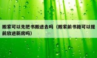 搬家可以先把书搬进去吗（搬家前书籍可以提前放进新房吗）