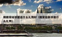 刚搬家给邻居送什么礼物好（搬家给新邻居什么礼物）