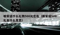 搬家送什么礼物500元左右（搬家送500礼金什么意思）