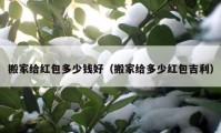 搬家给红包多少钱好（搬家给多少红包吉利）