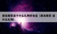 朋友搬家送个什么礼物好合适（朋友搬家 送什么礼物）