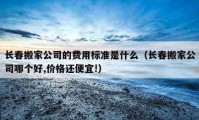 长春搬家公司的费用标准是什么（长春搬家公司哪个好,价格还便宜!）