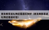 朋友搬家送礼物还是送红包好（朋友搬新家送礼物还是送红包）