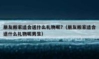 朋友搬家适合送什么礼物呢?（朋友搬家适合送什么礼物呢男生）