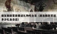 朋友搬新家需要送礼物吗女生（朋友搬新家送多少礼金合适）