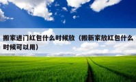 搬家进门红包什么时候放（搬新家放红包什么时候可以用）