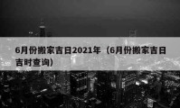 6月份搬家吉日2021年（6月份搬家吉日吉时查询）