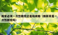 搬家必须一次性搬完还是陆续搬（搬新家是一次性搬完吗）