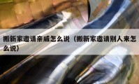 搬新家邀请亲戚怎么说（搬新家邀请别人来怎么说）