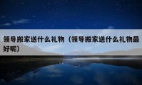 领导搬家送什么礼物（领导搬家送什么礼物最好呢）