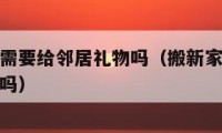 搬家以后需要给邻居礼物吗（搬新家需要给邻居送礼物吗）