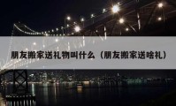 朋友搬家送礼物叫什么（朋友搬家送啥礼）