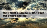 六月份搬家黄道吉日2021年（六月份搬家的黄道吉日查询2020年）