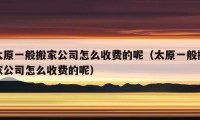 太原一般搬家公司怎么收费的呢（太原一般搬家公司怎么收费的呢）