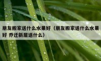 朋友搬家送什么水果好（朋友搬家送什么水果好 乔迁新居送什么）