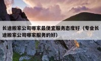 长途搬家公司哪家最便宜服务态度好（专业长途搬家公司哪家服务的好）