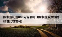 搬家送礼送888元吉利吗（搬家送多少钱的红包比较吉利）