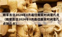 搬家吉日2024年8月最佳搬家时间是几点（搬家吉日2024年8月最佳搬家时间是几点到几点）