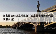 搬家是吉时进家吗英文（搬家是吉时进家吗英文怎么说）