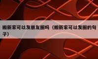 搬新家可以发朋友圈吗（搬新家可以发圈的句子）