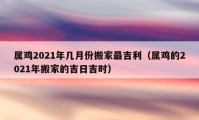 属鸡2021年几月份搬家最吉利（属鸡的2021年搬家的吉日吉时）