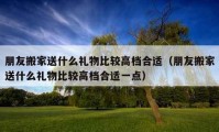 朋友搬家送什么礼物比较高档合适（朋友搬家送什么礼物比较高档合适一点）