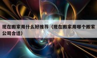 现在搬家用什么好推荐（现在搬家用哪个搬家公司合适）