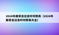 2024年搬家吉日吉时对照表（2024年搬家吉日吉时对照表大全）