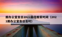 搬办公室吉日2022最佳搬家时间（2021搬办公室吉日吉时）