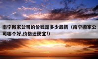 南宁搬家公司的价钱是多少最新（南宁搬家公司哪个好,价格还便宜!）