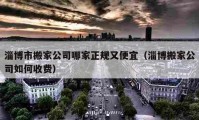 淄博市搬家公司哪家正规又便宜（淄博搬家公司如何收费）