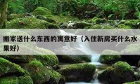 搬家送什么东西的寓意好（入住新房买什么水果好）