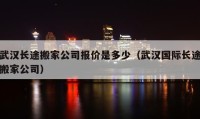 武汉长途搬家公司报价是多少（武汉国际长途搬家公司）