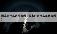 搬家带什么进屋吉利（搬家时带什么东西吉利）