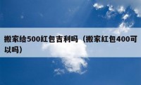 搬家给500红包吉利吗（搬家红包400可以吗）