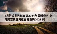 6月份搬家黄道吉日2024年最新查询（6月搬家黄历黄道吉日查询2021年）