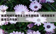 搬家时候不准带走三样东西租房（租房搬家不能带三件东西）