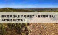 朋友搬家送礼什么时候送去（朋友搬家送礼什么时候送去比较好）