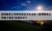 昆明搬家公司哪家便宜又好点的（昆明搬家公司哪个便宜?态度好点?）