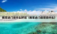 搬家进门说什么好话（搬家进门应该说什么）