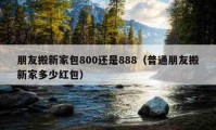 朋友搬新家包800还是888（普通朋友搬新家多少红包）