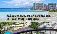 搬家吉日测算2024年5月11号搬家怎么样（2021年5月14搬家好吗）