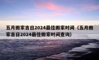 五月搬家吉日2024最佳搬家时间（五月搬家吉日2024最佳搬家时间查询）