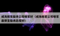 威海搬家服务公司哪家好（威海搬家公司哪家最便宜服务态度好）