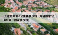 长途搬家300公里要多少钱（跨省搬家300公里一般花多少钱）